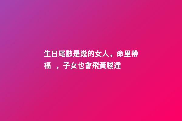 生日尾數是幾的女人，命里帶福，子女也會飛黃騰達